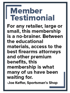 NSSF Member Testimonial - Quote: For any retailer, large or small, this membership is a no-brainer. Between the educational materials, access to the best firearms attorneys and other premium benefits, this membership is what many of us have been waiting for. -Joe Keffer, Sportsman's Shop